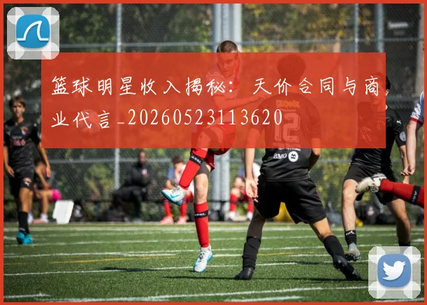 篮球明星收入揭秘：天价合同与商业代言_20260523113620
