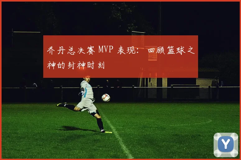 乔丹总决赛 MVP 表现:回顾篮球之神的封神时刻