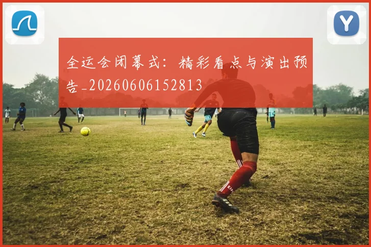 全运会闭幕式:精彩看点与演出预告_20260606152813