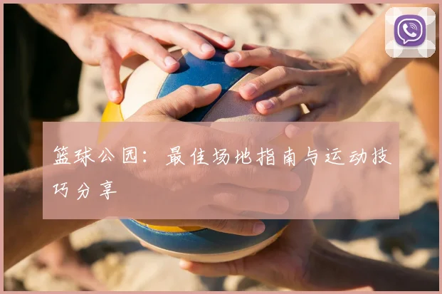 篮球公园:最佳场地指南与运动技巧分享