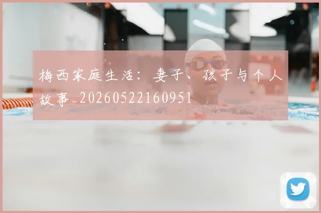 梅西家庭生活:妻子、孩子与个人故事_20260522160951