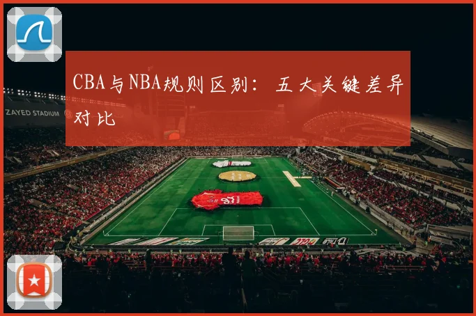 CBA与NBA规则区别:五大关键差异对比