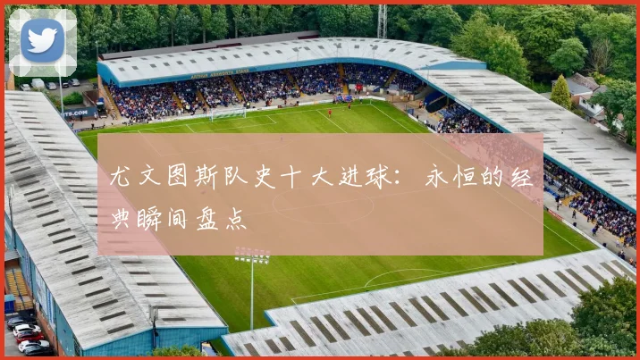 尤文图斯队史十大进球：永恒的经典瞬间盘点