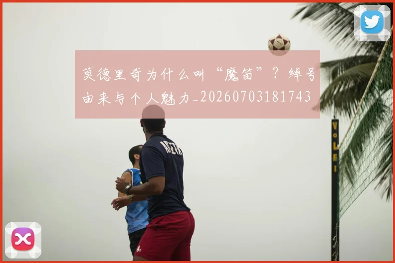 莫德里奇为什么叫“魔笛”？绰号由来与个人魅力_20260703181743