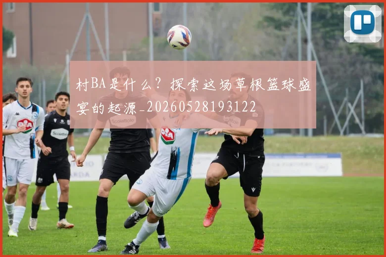 村BA是什么？探索这场草根篮球盛宴的起源_20260528193122